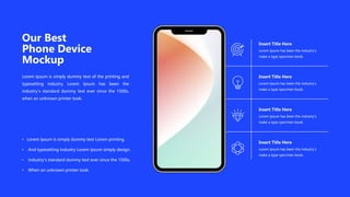 Our Best
Phone Device
Mockup
Lorem Ipsum is simply dummy text of the printing and
typesetting industry Lorem Ipsum has been the
industry's standard dummy text ever since the 1500s,
when an unknown printer took.
• Lorem Ipsum is simply dummy text Lorem printing.
• And typesetting industry Lorem Ipsum simply design.
• Industry's standard dummy text ever since the 1500s.
• When an unknown printer took.
Lorem Ipsum has been the industry’s
make a type specimen book.
Insert Title Here
Lorem Ipsum has been the industry’s
make a type specimen book.
Insert Title Here
Lorem Ipsum has been the industry’s
make a type specimen book.
Insert Title Here
Lorem Ipsum has been the industry’s
make a type specimen book.
Insert Title Here
 