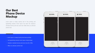 Our Best
Phone Device
Mockup
Lorem Ipsum is simply dummy text of the printing and
typesetting industry lorem Ipsum has been the industry's
standard dummy text ever since the 1500s when an unknown
printer took.
• Lorem Ipsum is simply dummy text lorem printing.
• And typesetting industry lorem Ipsum simply design.
• Industry's standard dummy text ever since the 1500s.
• When an unknown printer took.
 