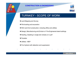 www.company.com
TURNKEY - SCOPE OF WORK
www.richa.in
CONSTRUCTION & ENGINEERING
 Land Mapping and Survey
 Plot leveling and excavation
 RCC and Civil construction, including office and utilities
 Design, Manufacturing and Eriction of Pre-Engineered steel buildings
 Roofing, Cladding in single skin sheets or in puff
 Facades
 Utilities - MEP
 Fire Hydrant with detection and suppression
 
