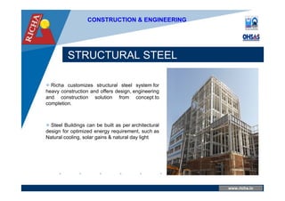 www.company.com
STRUCTURAL STEEL
www.richa.in
CONSTRUCTION & ENGINEERING
 Richa customizes structural steel system for
heavy construction and offers design, engineering
and construction solution from concept to
completion.
 Steel Buildings can be built as per architectural
design for optimized energy requirement, such as
Natural cooling, solar gains & natural day light
 