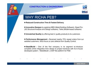www.company.com
WHY RICHA PEB?
www.richa.in
CONSTRUCTION & ENGINEERING
 Reduced Construction Time & Fastest Delivery
 Innovative Designs by applying MBS (Metal Building Software), Staad Pro
(3D Structural Analysis and Design software), Tekla (Model-based software)
 Unmatched Quality by offering best in quality products to its customers
 Performance Management - Received nearby 70% repeat orders from our
satisfied customers. Strict focus on zero defects from Quality Control
 Steel2Build - One of the first company in its segment to introduce
complete online integration from design to project handover with its in-house
developed system - 'Steel2Build', a SAP like platform for PEB
 
