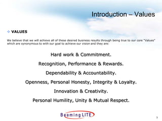 Introduction – Values

 VALUES

We believe that we will achieve all of these desired business results through being true to our core “Values”
which are synonymous to with our goal to achieve our vision and they are:



                                Hard work & Commitment.

                       Recognition, Performance & Rewards.

                            Dependability & Accountability.

             Openness, Personal Honesty, Integrity & Loyalty.

                                  Innovation & Creativity.

                  Personal Humility, Unity & Mutual Respect.


                                                                                                                3
 