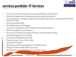 •   Linux device driver(kernel and systems programming) related projects
•   Linux based application development projects(c/python/ruby/java)
•   GUI development -standalone application(c/python/ruby/java) & web based (Adobe FLEX
    and action script)
•   Javascript programming
•   Troubleshooting and Debugging
•   Test process automation and test framework development(java/c)
•   Web based application development
•   Test cases for Installer QA testing and End-to-End Integration testing
•   National Language Services Testing
•   Functional and Regression Testing
•   Preparation and review of Test scripts
•   Testing of E2E traffic
•   Management of Networking devices of SNMP protocol
•   Design of E3M for SDH/ PDH conversion
•   Development of embedded firmware and applications

                           Corporate Profile                 April, 2009              12
 