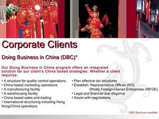 Corporate Clients Doing Business in China (DBC)* Our Doing Business in China program offers an integrated solution for our client’s China based strategies. Whether a client requires:  A structure for quality control operations China based marketing operations A manufacturing facility A warehousing facility China based sales and trading International structuring including Hong Kong/China operations Plan effective tax structures Establish: Representative Offices (RO) Wholly Foreign-Owned Enterprises (WFOE) Legal and financial due diligence Assist with negotiations * DBC Brochure available © ICS TRUST (ASIA) LIMITED. All rights reserved. 