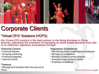 Corporate Clients “ Virtual CFO” Solutions (VCFO) Our Virtual CFO solution is the ideal partner to the Doing Business in China services, alleviating the frustration of managing an Asian based operation from afar in an unfamiliar regulatory environment through: Financial Control Financial Reports On-going monitoring Financial budgeting Internal Control Treasury Manage fund transfers both into and out of China Regulatory Compliance Maintaining proper bookkeeping procedures Manage tax compliance Maintain current business licenses Execute foreign currency control Employee compliance * Virtual CFO Brochure available © ICS TRUST (ASIA) LIMITED. All rights reserved. 