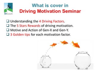 Your
Preferred
HRD Partner
What is cover in
Driving Motivation Seminar
 Understanding the 4 Driving Factors.
 The 5 Stars Rewards of driving motivation.
 Motive and Action of Gen-X and Gen-Y.
 3 Golden tips for each motivation factor.
 