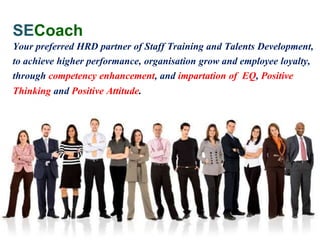 Your
Preferred
HRD Partner
SECoach
Your preferred HRD partner of Staff Training and Talents Development,
to achieve higher performance, organisation grow and employee loyalty,
through competency enhancement, and impartation of EQ, Positive
Thinking and Positive Attitude.
 