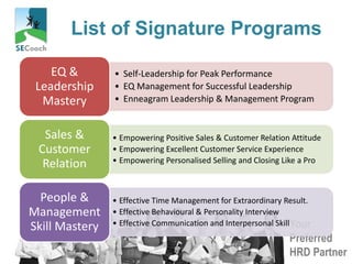 Your
Preferred
HRD Partner
List of Signature Programs
• Self-Leadership for Peak Performance
• EQ Management for Successful Leadership
• Enneagram Leadership & Management Program
EQ &
Leadership
Mastery
• Empowering Positive Sales & Customer Relation Attitude
• Empowering Excellent Customer Service Experience
• Empowering Personalised Selling and Closing Like a Pro
Sales &
Customer
Relation
• Effective Time Management for Extraordinary Result.
• Effective Behavioural & Personality Interview
• Effective Communication and Interpersonal Skill
People &
Management
Skill Mastery
 