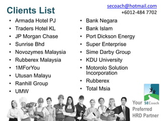 Your
Preferred
HRD Partner
Clients List
• Armada Hotel PJ
• Traders Hotel KL
• JP Morgan Chase
• Sunrise Bhd
• Novozymes Malaysia
• Rubberex Malaysia
• 1MForYou
• Utusan Malayu
• Ranhill Group
• UMW
• Bank Negara
• Bank Islam
• Port Dickson Energy
• Super Enterprise
• Sime Darby Group
• KDU University
• Motorolo Solution
Incorporation
• Rubberex
• Total Msia
secoach@hotmail.com
+6012-484 7702
 