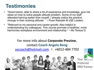 Your
Preferred
HRD Partner
Testimonies
• "Good trainer, able to share a lot of experience and knowledge, give me
ideas on how to solve people attitude problem. Some of my staff
attended training earlier than myself, I already notice the positive
change in their working attitude. “ ~ Puan Rasidah M (QE Leader)
• "Relevant to my personal and career growth. Also helpful in
understanding my colleagues. This course promote a healthier, more
harmonies workplace environment and relationship.“ ~ Ms Teresa G
For more info about Corporate Preview,
contact Coach Angela Bong
secoach@hotmail.com l +6012-484 7702
 