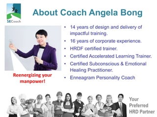 Your
Preferred
HRD Partner
About Coach Angela Bong
• 14 years of design and delivery of
impactful training.
• 16 years of corporate experience.
• HRDF certified trainer.
• Certified Accelerated Learning Trainer.
• Certified Subconscious & Emotional
Healing Practitioner.
• Enneagram Personality Coach
Reenergizing your
manpower!
 