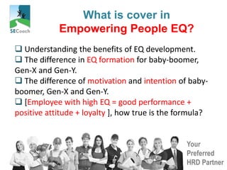 Your
Preferred
HRD Partner
What is cover in
Empowering People EQ?
 Understanding the benefits of EQ development.
 The difference in EQ formation for baby-boomer,
Gen-X and Gen-Y.
 The difference of motivation and intention of baby-
boomer, Gen-X and Gen-Y.
 [Employee with high EQ = good performance +
positive attitude + loyalty ], how true is the formula?
 