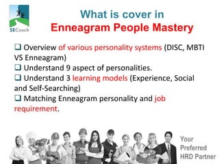 Your
Preferred
HRD Partner
What is cover in
Enneagram People Mastery
 Overview of various personality systems (DISC, MBTI
VS Enneagram)
 Understand 9 aspect of personalities.
 Understand 3 learning models (Experience, Social
and Self-Searching)
 Matching Enneagram personality and job
requirement.
 
