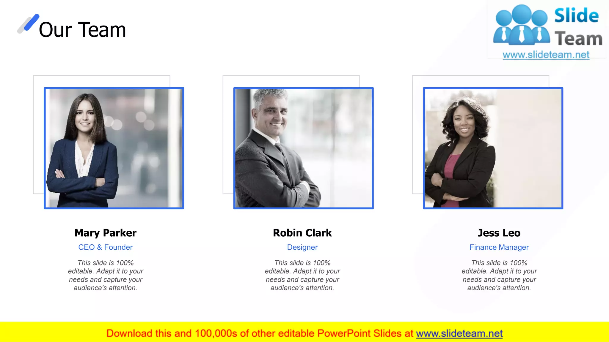 Our Team
This slide is 100%
editable. Adapt it to your
needs and capture your
audience's attention.
Mary Parker
CEO & Founder
This slide is 100%
editable. Adapt it to your
needs and capture your
audience's attention.
Robin Clark
Designer
This slide is 100%
editable. Adapt it to your
needs and capture your
audience's attention.
Jess Leo
Finance Manager
27
 