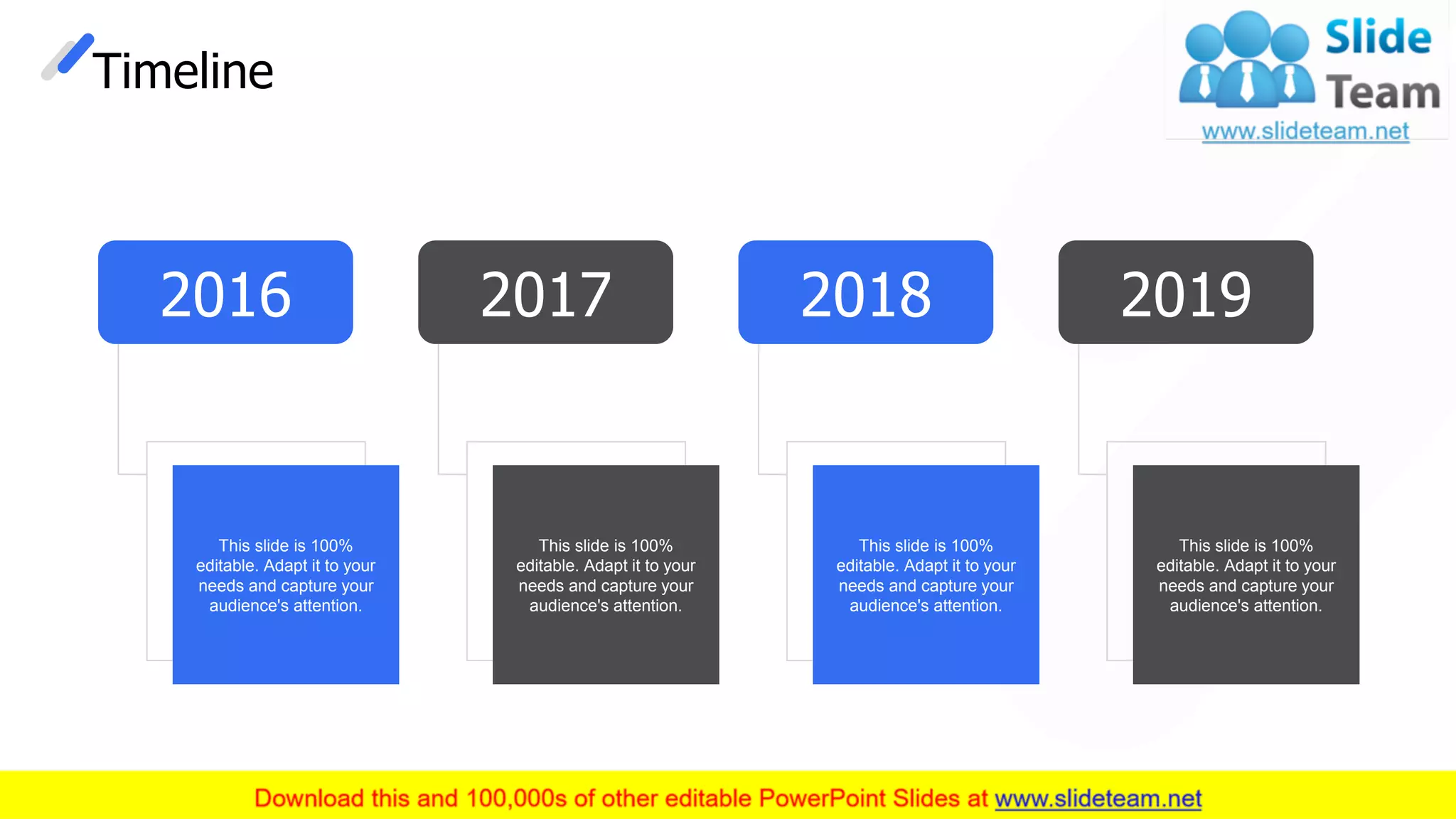 Timeline
2016
This slide is 100%
editable. Adapt it to your
needs and capture your
audience's attention.
2019
This slide is 100%
editable. Adapt it to your
needs and capture your
audience's attention.
2018
This slide is 100%
editable. Adapt it to your
needs and capture your
audience's attention.
2017
This slide is 100%
editable. Adapt it to your
needs and capture your
audience's attention.
28
 