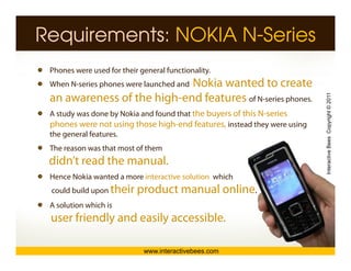 Requirements: NOKIA N-Series
 Phones were used for their general functionality.
                            Nokia wanted to create
 When N-series phones were launched and
      N series




                                                                          Interactive Bees Copyright © 2011
 an awareness of the high-end features of N-series phones.
 A study was done by Nokia and found that the buyers of this N-series
 phones were not using those high-end features, instead they were using
 the general features.
 The reason was that most of them




                                                                                    e
 didn’t read the manual.
 Hence Nokia wanted a more interactive solution which
 could build upon th i
                  their    product manual online.
                              d t       l li
 A solution which is
 user friendly and easily accessible.

                             www.interactivebees.com
 