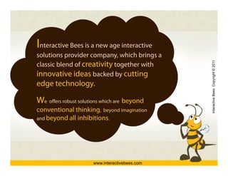 Interactive Bees is a new age interactive
solutions provider company, which brings a
                    company




                                                Interactive Bees Copyright © 2011
classic blend of creativity together with
innovative ideas backed by cutting
                              y       g
edge technology.

We offers robust solutions which are b




                                                          e
                                     beyond
                                          d
conventional thinking, beyond imagination
and beyond all inhibitions.
      y




                      www.interactivebees.com
 