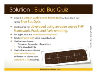 Solution : Blue Bus Quiz
 Created a simple, usable, web based tool for them and it was
 named Blue     Bus Quiz.
 Blue Bus Quiz was developed using an open source PHP




                                                                Interactive Bees Copyright © 2011
 Framework, Prado and flash remoting.
 This application was Multi-browser compatible.
 Totally dynamic tool, with a robust backend.
 It had options to p
          p         plan:




                                                                          e
      The game, the number of questions.
      Time bound activity
 It had a feature where in any
 player would be served
 a different set of questions
 (reshuffled at the backend).



                            www.interactivebees.com
 