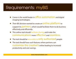 Requirements: myBIS

  Canon is the world leader in office automation and digital
                                                       g
  imaging technologies.




                                                                     Interactive Bees Copyright © 2011
  Their BIS division wanted to create an online platform to
  support its partners, which would facilitate them to do business
  effectively and efficiently.
  This online tool should facilitate sharing and make the
                                           g




                                                                               e
  communications more effective and seamless.
  The tool should be accessible to only authorized people.
  The tool should have such features where partners can
  customize the creative’s online leading to increased
  productivity and cost savings
                        savings.


                         www.interactivebees.com
 