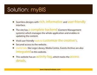 Solution: myBIS

   Seamless designs with rich, informative and user-friendly
                g                                          y
   interface.




                                                                          Interactive Bees Copyright © 2011
   The site has a complete backend (Content Management
   systems) which manages the whole application and enables in
   updating the content.
   Vivid user friendly tools to customize the creative's.




                                                                                    e
   Secured access to the website.
   Useful tabs like Logo Library, Media Centre, Events Archive are also
   integrated in this website
                        website.

   This website has an activity log, which tracks the access
   details.

                          www.interactivebees.com
 