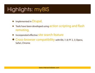 Highlights: myBIS

   Implemented in Drupal.
     p               p
   Tools have been developed using action scripting and flash




                                                                 Interactive Bees Copyright © 2011
   remoting.
   Incorporated effective site search feature

   Cross-browser compatibility with IE6, 7, 8; FF 2, 3; Opera,
                    p        y                           p




                                                                           e
   Safari, Chrome




                       www.interactivebees.com
 