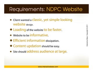 Requirements: NDPC Website
 Client wanted a classic, yet simple looking
 website design.




                                               Interactive Bees Copyright © 2011
 Loading of the website to be faster.
          g
 Website to be informative.
 Efficient information dissipation
                         dissipation.




                                                         e
 Content updation should be easy.
 Site should address audience at large.




                   www.interactivebees.com
 