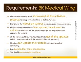 Requirements: BK Medical Wing
 Client wanted website which showcased        all the activities,
 projects taken up by Medicall Wi off B h K i
                 k    b M di Wing Brahma Kumaris.




                                                                         Interactive Bees Copyright © 2011
 Site to have the videos on various topics e.g. stress management etc.
 People can register online for latest updates, submit news and
 P   l         it      li f            updates                d
 articles to the admin, but the content would go live only when admin
 approves the content.




                                                                                   e
 All the members of the wing should be able to get all the updates
 online, can keep a track of all the activities taken up by the wing.

 M b can
 Members        update their details and create an online
                                       d     t       li
 community.
 Easy backend for content updation.
 Site should address audience at large.

                             www.interactivebees.com
 