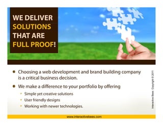 WE DELIVER
SOLUTIONS
THAT ARE
FULL PROOF!


 Choosing
 Ch i a web d l   b development and b d building company
                                  t d brand b ildi




                                                                             opyright © 2011
                                                                                           1
 is a critical business decision.
 We make a difference to your portfolio by offering




                                                                active Bees Co
    Simple yet creative solutions
    User friendly designs




                                                           Intera
    Working with newer technologies.

                             www.interactivebees.com
 
