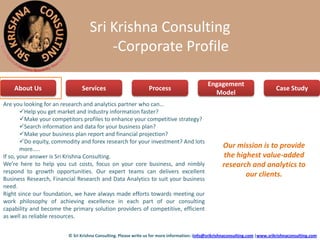 Sri Krishna Consulting
                                       -Corporate Profile

                                                                                              Engagement
    About Us                   Services                          Process                                                        Case Study
                                                                                                Model
Are you looking for an research and analytics partner who can…
        Help you get market and industry information faster?
        Make your competitors profiles to enhance your competitive strategy?
        Search information and data for your business plan?
        Make your business plan report and financial projection?
        Do equity, commodity and forex research for your investment? And lots
        more…..
                                                                                                     Our mission is to provide
If so, your answer is Sri Krishna Consulting.                                                        the highest value-added
We’re here to help you cut costs, focus on your core business, and nimbly                            research and analytics to
respond to growth opportunities. Our expert teams can delivers excellent
                                                                                                            our clients.
Business Research, Financial Research and Data Analytics to suit your business
need.
Right since our foundation, we have always made efforts towards meeting our
work philosophy of achieving excellence in each part of our consulting
capability and become the primary solution providers of competitive, efficient
as well as reliable resources.


                         © Sri Krishna Consulting. Please write us for more information: iinfo@srikrishnaconsulting.com |www.srikrishnaconsulting.com
 