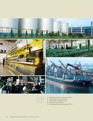 1       1)   Bulk oil storage tanks, Sumatra, Indonesia
                                                          4   2)   Fractionation, Sumatra, Indonesia
                                                 2
                                                          5   3)   Soft oils reﬁnery, Shenzhen, China
                                                 3
                                                              4)   Oil palm nursery, Indonesia
                                                              5)   Unloading soya beans, Qinhuangdao, China




4   Wilmar International Limited Annual Report 2007
 