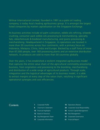 Wilmar International Limited, founded in 1991 as a palm oil trading
company, is today Asia’s leading agribusiness group. It is amongst the largest
listed companies by market capitalisation on the Singapore Exchange.

Its business activities include oil palm cultivation, edible oils refining, oilseeds
crushing, consumer pack edible oils processing & merchandising, specialty
fats, oleochemicals & biodiesel manufacturing, and grains processing &
merchandising. Headquartered in Singapore, its operations are located in
more than 20 countries across four continents, with a primary focus on
Indonesia, Malaysia, China, India and Europe. Backed by a staff force of more
than 67,000 people, over 160 processing plants and an extensive distribution
network, its products are sold to more than 50 countries globally.

Over the years, it has established a resilient integrated agribusiness model
that captures the entire value chain of the agricultural commodity processing
business, from origination and processing to the branding, merchandising
and distribution of a wide range of agricultural products. Through scale,
integration and the logistical advantages of its business model, it is able
to extract margins at every step of the value chain, resulting in significant
operational synergies and cost efficiencies.




Contents                 1    Corporate Proﬁle                 18 Operations Review
                         8    Chairman’s Statement             38 Corporate Social Responsibility
                         10 Financial Highlights               46 Human Capital Management
                         12 Board of Directors                 48 Risk Management
                         16 Key Management Team                52 Corporate Governance
                         17   Corporate Information            61   Financial Report


                                                      Wilmar International Limited Annual Report 2007   1
 