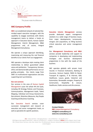 IMC Company Profile
IMC is an established network of selected like-
                                                                        Executive Interim Management services
minded expert executive managers, with the
                                                                        provide dedicated expert management
capability to engage seamlessly with Clients
                                                                        solutions to a wide range of business issues,
management teams to deliver a hands on
                                                                        from major developments, turnarounds,
approach in Executive Search, Human Capital
                                                                        mergers and acquisitions, to filling business
Management, Interim Management, M&A
                                                                        critical executive and senior management
programmes and, of course, Integral
                                                                        gaps.
Management Consultancy.

                                                                        Our Management Consultancy and M&A
We operate a unique approach identifying,
                                                                        services provide leadership and support to
maximising and measuring the real financial
                                                                        companies in developing and implementing
benefits to our clients from our engagement.
                                                                        strategies and business        development
                                                                        programmes in line with the needs of the
IMC operates a boutique style creating client
                                                                        business.
relationships to deliver guaranteed added
value and satisfaction. Transparency, fairness,
                                                                        IMC operates globally with proven track
ethics and demonstrable performance are our
                                                                        records in Financial Institutions, Banking &
guiding principles. Our clients range from
                                                                        Insurance, Venture Capital, FMCG & Retail,
SME’s to multinational organizations and also
                                                                        Transport & Logistics, IT & Internet, B2B,
supporting start up initiatives.
                                                                        Healthcare, Luxury goods, Industrial and
                                                                        Automotive, Renewable energies, Property &
Our core services
                                                                        Construction,     Hospitality    &      Leisure,
Our services in the area of Human Capital
                                                                        Healthcare, Public services and Life sciences.
Management cover the whole HR Life Cycle,
including HR Strategy Policies and Processes,
Communications, Management Audit, Talent
Mapping, Individual and Group Assessments,
Recruitment, Retention Measures, Key People
Coaching and Business Coaching.

Our Executive Search services cover
succession management and research at
                                                                              Contact Details:
executive and senior management levels, as
                                                                              IMC Integral Management Consultancy
well as specialists for specific positions.                                   info@imc-consultancy.ch
                                                                              www.imc-consultancy.com


                         IMC I Nelson M Peña I Managing Director I +41 91 930 09 25 I +41 79 349 25 26 I
 6954 Bigorio-Sala (Lugano) Switzerland I www.imc-consultancy.ch I info@imc-consultancy.chOffices: Austria, Belgium, Brazil, Congo
 DRC, Finland, Ghana, Germany, India, Italy, Ireland, Peru, The Netherlands, Romania, Switzerland, Saudi Arabia, United Arab Emirates,
                                                             United Kingdom
 