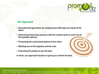 • Accurate brief generation by analyzing the offerings and needs of the
client.
• Internal brainstorming sessions with the creative team to work out all
the possible options.
• Presenting the customized options to the client.
• Working out on the logistics and the cost.
• Executing the project as per the plan.
In short, our approach focuses on giving our clients the best.
Our Approach
 