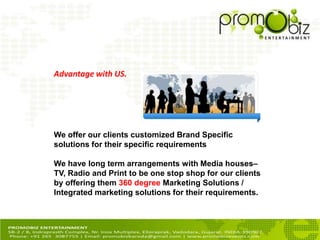 We offer our clients customized Brand Specific
solutions for their specific requirements
We have long term arrangements with Media houses–
TV, Radio and Print to be one stop shop for our clients
by offering them 360 degree Marketing Solutions /
Integrated marketing solutions for their requirements.
Advantage with US.
 