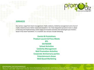 SERVICES
Our service range from Event management, Public relations, Celebrity management and a host of
media related services better explained elsewhere. Our fully integrated operations team is adept
in devising and implementing a wide range of innovative activities that would give your brand a
boost it has never had before. In a nutshell. Our services include following,
Events & Promotions
Product Launch & Press Meets
BTL
OUTDOOR
School Activities
Celebrity Management
Mall Promotion Activities
Corporate Anniversary parties
Entertainment shows
Web Based Marketing
 