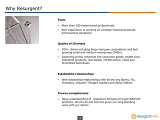 3
Why Resurgent?
Team
 More than 100 experienced professionals
 Rich experience of working on complex financial products
and business situations
Quality of Clientele
 200+ clients including large marquee corporations and fast
growing small and medium enterprises (SMEs)
 Spanning across industries like consumer goods, health care,
Industrial products, real estate, infrastructure, retail and
diversified businesses
Established relationships
 Well established relationships with all the key Banks, FIs,
Investors, Industry Thought Leaders and Policy Makers
Proven competencies
 Deep understanding of respective domains through different
products, structures and sources given our long standing
work with our clients
 