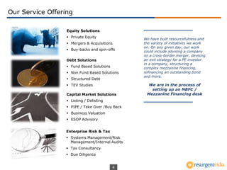 4
Equity Solutions
 Private Equity
 Mergers & Acquisitions
 Buy-backs and spin-offs
Our Service Offering
Debt Solutions
 Fund Based Solutions
 Non Fund Based Solutions
 Structured Debt
 TEV Studies
Enterprise Risk & Tax
 Systems Management/Risk
Management/Internal Audits
 Tax Consultancy
 Due Diligence
We have built resourcefulness and
the variety of initiatives we work
on. On any given day, our work
could include advising a company
on a cross-border merger, devising
an exit strategy for a PE investor
in a company, structuring a
complex mezzanine financing,
refinancing an outstanding bond
and more.
We are in the process of
setting up an NBFC /
Mezzanine Financing deskCapital Market Solutions
 Listing / Delisting
 PIPE / Take Over /Buy Back
 Business Valuation
 ESOP Advisory
 