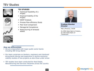 9
TEV Studies
How we differentiate
 We are empanelled with major public sector banks
including SBI Group Banks
 Our team comprises ex-bankers, engineers and chartered
accountants having vast experience in techno-economic
viability studies of new projects as also those under stress
 TEV studies have been conducted for Real Estate,
Manufacturing and Services industries across the country
TEV STUDIES
 Technical Feasibility of a
Project
 Financial Viability of the
Project
 SWOT Analysis
 Process Flow efficiency Study
 Peer level comparision
 Managerial Competence
 Restructuring of stressed
assets
Pradeep Shankar
Director
MSC (Physics), CAIIB
Ex CMD State Bank of Indore,
Ex CEO State Bank of
Travancore
 