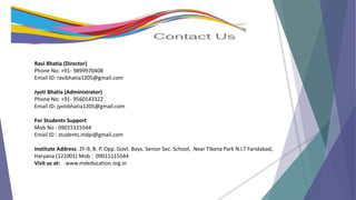 Ravi Bhatia (Director)
Phone No: +91- 9899970408
Email ID: ravibhatia1205@gmail.com
Jyoti Bhatia (Administrator)
Phone No: +91- 9560143322
Email ID: jyotibhatia1205@gmail.com
For Students Support
Mob No : 09015115544
Email ID : students.mdpi@gmail.com
Institute Address: 2F-9, B. P. Opp. Govt. Boys. Senior Sec. School, Near Tikona Park N.I.T Faridabad,
Haryana (121001) Mob : 09015115544
Visit us at: www.mdeducation.org.in
 