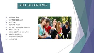 TABLE OF CONTENTS
 INTRODUCTION
 WHY TO CHOOSE US ?
 OBJECTIVES
 MISSION & VISION
 NEW AIM ( MEERA DEVI UNIVERSITY )
 PHOTO GALLERY
 DEFINING DISTANCE EDUCATION
 COURSES WE OFFER
 UNIVERSITY PARTNERS
 CONTACT US
 
