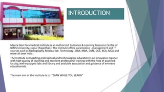 INTRODUCTION
Meera Devi Paramedical Institute is an Authorized Guidance & Learning Resource Centre of
NIMS University, Jaipur (Rajasthan). The Institute offers paramedical , management and IT
courses such as Radiography, Medical lab Technology ,BBA, MBA, DME, DCE, BCA, MCA and
more all over India .
The Institute is imparting professional and technological education in an innovative manner
with high quality of teaching and excellent professional training with the help of qualified
faculty, well-equipped labs and library and available association and guidance of eminent
educationists.
The main aim of the institute is to “EARN WHILE YOU LEARN”
 