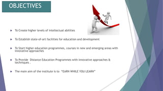 OBJECTIVES
 To Create higher levels of intellectual abilities
 To Establish state-of-art facilities for education and development
 To Start higher education programmes, courses in new and emerging areas with
innovative approaches
 To Provide Distance Education Programmes with innovative approaches &
techniques .
 The main aim of the institute is to “EARN WHILE YOU LEARN”
 