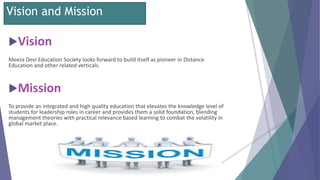 Vision and Mission
Vision
Meera Devi Education Society looks forward to build itself as pioneer in Distance
Education and other related verticals.
Mission
To provide an integrated and high quality education that elevates the knowledge level of
students for leadership roles in career and provides them a solid foundation, blending
management theories with practical relevance based learning to combat the volatility in
global market place.
 