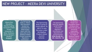 NEW PROJECT – MEERA DEVI UNIVERSITY
Meera Devi
Education
Society is going
to launch a State
Private
University in
Tehsil Pichhore ,
district Shivpuri ,
Madhya
Pradesh.
The Sponsoring
Body i.e. Meera
Devi Education
Society has
submitted the
detail project
report with five
years plan to the
Madhya Pradesh
Private University
Regulatory
Commission .
The Sponsoring
Body is going to
invest approx. Rs
100 Cr in next
five years under
the Madhya
Pradesh Global
Summit
Scheme.
The Sponsoring
Body has applied
to MP Private
University
Regulatory
Commission and
deposited the
processing fees
Wide Receipt No –
181 , Book No – 02
The Bhoomi
Poojan and
Foundation Stone
of Meera Devi
University was set
around by
respectable
Ex.Minister Shri
K.P Singh of
Madhya Pradesh
Government on
22.03.2015
 