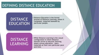 DEFINING DISTANCE EDUCATION
• Distance Education is the formal
process of Distance Learning; where it
composed, imparted assessed by
particular people.
DISTANCE
EDUCATION
• While Distance Learning is the casual
configuration in which distance
learners strive to discover learning
assets convey educators , learn
materials at their own particular pace
and time.
DISTANCE
LEARNING
 