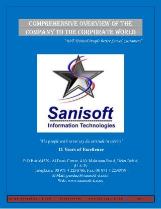p r o d u c t @ s a n i s o f t - i t . c o m 9 7 1 4 2 2 3 8 7 8 6 w w w . s a n i s o f t - i t . c o m Page 1
Comprehensive Overview of the
company to the Corporate World
“Well Trained People better Served Customers”
“The people with never say die attitude in service”
12 Years of Excellence
P.O.Box-64329, Al Dana Centre, 410, Maktoum Road, Deira Dubai
(U.A.E)
Telephone: 00 971 4 2238786, Fax: 00 971 4 2238979
E-Mail: product@sanisoft-it.com
Web: www.sanisoft-it.com
 
