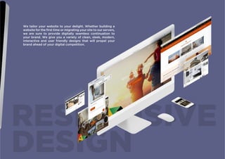 RESPONSIVE
DESIGN
We tailor your website to your delight. Whether building a
website for the first time or migrating your site to our servers,
we are sure to provide digitally seamless continuation to
your brand. We give you a variety of clean, sleek, modern,
interactive and user friendly designs that will propel your
brand ahead of your digital competition.
 