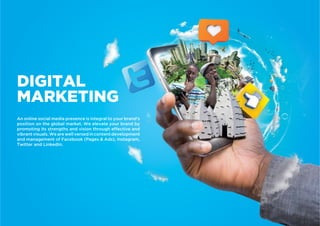 An online social media presence is integral to your brand’s
position on the global market. We elevate your brand by
promoting its strengths and vision through effective and
vibrantvisuals.Wearewellversedincontentdevelopment
and management of Facebook (Pages & Ads), Instagram,
Twitter and LinkedIn.
DIGITAL
MARKETING
 