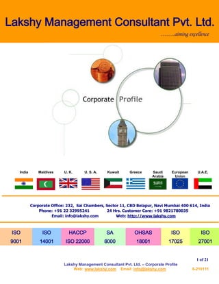 Lakshy Management Consultant Pvt. Ltd. – Corporate Profile
Web: www.lakshy.com Email: info@lakshy.com 6-210111
1 of 21
Lakshy Management Consultant Pvt. Ltd.
India Maldives U. K. U. S. A. Kuwait Greece Saudi
Arabia
European
Union
U.A.E.
Corporate Office: 232, Sai Chambers, Sector 11, CBD Belapur, Navi Mumbai 400 614, India
Phone: +91 22 32995241 24 Hrs. Customer Care: +91 9821780035
Email: info@lakshy.com Web: http://www.lakshy.com
ISO
9001
ISO
14001
HACCP
ISO 22000
SA
8000
OHSAS
18001
ISO
17025
ISO
27001
……..aiming excellence
 