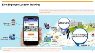 16
Live Employee Location Tracking
Extensive dashboards to manage entire workforce from a single location. Report tab to extract multiple reports as and
when required.
In-built feature to track live employee location, check-in and check-out time at certain location, total worked
hoursandmanymore.
 
